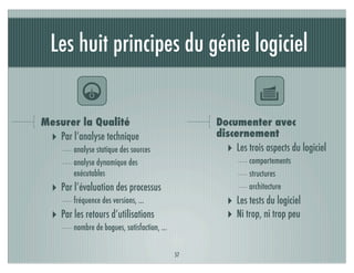 Les huit principes du génie logiciel

           4                                                    Y
Mesurer la Qualité                                 Documenter avec
 ‣ Par l’analyse technique                         discernement
        analyse statique des sources                 ‣ Les trois aspects du logiciel
        analyse dynamique des                               comportements
        exécutables                                         structures
  ‣ Par l’évaluation des processus                          architecture
        fréquence des versions, ...                   ‣ Les tests du logiciel
  ‣ Par les retours d’utilisations                    ‣ Ni trop, ni trop peu
        nombre de bogues, satisfaction, ...


                                              57
 