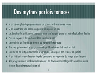 Des mythes parfois tenaces
‣ Si on ajoute plus de programmeurs, on pourra rattraper notre retard




                       
‣ Si on sous-traite une partie, on pourra se reposer un peu
‣ Les besoins des utilisateurs changent mais ce n’est pas grave car notre logiciel est ﬂexible
‣ Plus un logiciel a de fonctionnalités, meilleur il est
‣ La qualité d’un logiciel se mesure au nombre de ses bugs
‣ Une fois qu’on a écrit le programme et qu’il fonctionne, le travail est ﬁni
‣ Tant qu’on ne fait pas tourner le programme, on ne peut pas évaluer sa qualité
‣ Si on fait tout ce que le génie logiciel demande, on va perdre du temps et de l’argent
‣ Nos programmeurs ont les meilleurs outils de développement logiciel : nous leur avons
   fournis des ordinateurs dernier cri
                                              58
 