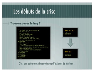 Les débuts de la crise
Trouverez-vous le bug ?
    	
  ...                                                                 	
  	
  	
  
    	
  	
  	
  	
  IF	
  (TVAL	
  .LT.	
  0.2E-­‐2)	
  GOTO	
  40          	
  	
  DO	
  5	
  K	
  =	
  1,3	
  	
  	
  	
  	
  
    	
  	
  	
  	
  DO	
  40	
  M	
  =	
  1,	
  3                           	
  	
  	
  …
    	
  	
  	
  	
  W0	
  =	
  (M-­‐1)*0.5
    	
  	
  	
  	
  X	
  =	
  H*1.74533E-­‐2*W0                             5	
  CONTINUE
    	
  	
  	
  	
  DO	
  20	
  N0	
  =	
  1,	
  8
    	
  	
  	
  	
  EPS	
  =	
  5.0*10.0**(N0-­‐7)
    	
  	
  	
  	
  CALL	
  BESJ(X,	
  0,	
  B0,	
  EPS,	
  IER)
    	
  	
  	
  	
  IF	
  (IER	
  .EQ.	
  0)	
  GOTO	
  10
    	
  20	
  CONTINUE
    	
  	
  	
  	
  DO	
  5	
  K	
  =	
  1.	
  3
    	
  	
  	
  	
  T(K)	
  =	
  W0
    	
  	
  	
  	
  Z	
  =	
  1.0/(X**2)*B1**2+3.0977E-­‐4*B0**2
    	
  	
  	
  	
  D(K)	
  =	
  3.076E-­‐2*2.0*(1.0/X*B0*B1+3.0977E-­‐4*
    	
  	
  	
  *(B0**2-­‐X*B0*B1))/Z
    	
  	
  	
  	
  E(K)	
  =	
  H**2*93.2943*W0/SIN(W0)*Z
    	
  	
  	
  	
  H	
  =	
  D(K)-­‐E(K)
                                                                            	
  	
  DO5K=1.3	
  	
  	
  	
  	
  
    	
  	
  5	
  CONTINUE
    	
  10	
  CONTINUE                                                      	
  	
  	
  …
    	
  	
  	
  	
  Y	
  =	
  H/W0-­‐1                                      5	
  CONTINUE
    	
  40	
  CONTINUE
    	
  	
  	
  	
  ...



       C’est une autre cause invoquée pour l’accident de Mariner
                                                                    6
 
