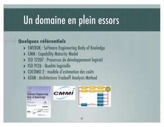 Un domaine en plein essors
Quelques référentiels
  ‣ SWEBOK : Software Engineering Body of Knoledge
  ‣ CMM : Capability Maturity Model
  ‣ ISO 12207 : Processus de développement logiciel
  ‣ ISO 9126 : Qualité logicielle
  ‣ COCOMO 2 : modèle d’estimation des coûts
  ‣ ATAM : Architecture Tradeoff Analysis Method




                                    61
 