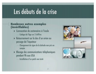 Les débuts de la crise
Nombreux autres exemples
(invériﬁables)
   ‣ Convocation de centenaires à l’école
         Codage de l'âge sur 2 chiffres
   ‣ Retournement sur le dos d’un avion au
     passage de l’équateur
         Changement de signe de la latitude non pris en
         compte
   ‣ Blocage des communications téléphoniques
     pendant 9h aux USA
         Installation d’un patch non testé



                                              7
 