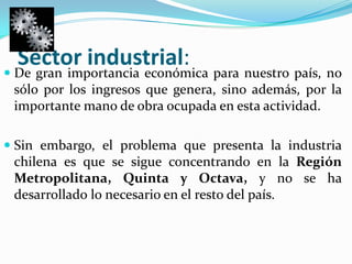 Sector industrial:De gran importancia económica para nuestro país, no sólo por los ingresos que genera, sino además, por la importante mano de obra ocupada en esta actividad. Sin embargo, el problema que presenta la industria chilena es que se sigue concentrando en la Región Metropolitana, Quinta y Octava, y no se ha desarrollado lo necesario en el resto del país. 