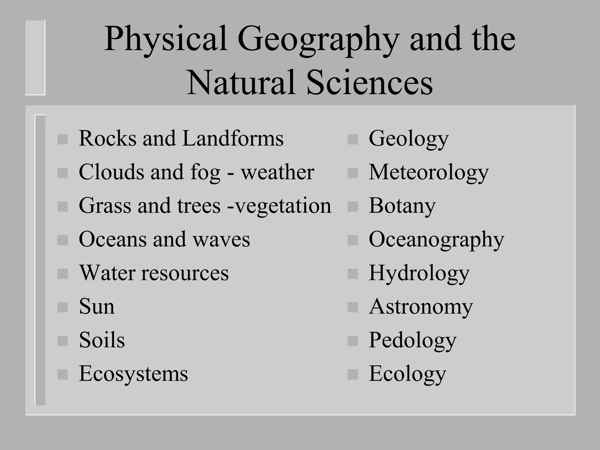 Physical Geography and the
           Natural Sciences
   Rocks and Landforms              Geology
   Clouds and fog - weather         Meteorology
   Grass and trees -vegetation      Botany
   Oceans and waves                 Oceanography
   Water resources                  Hydrology
   Sun                              Astronomy
   Soils                            Pedology
   Ecosystems                       Ecology
 