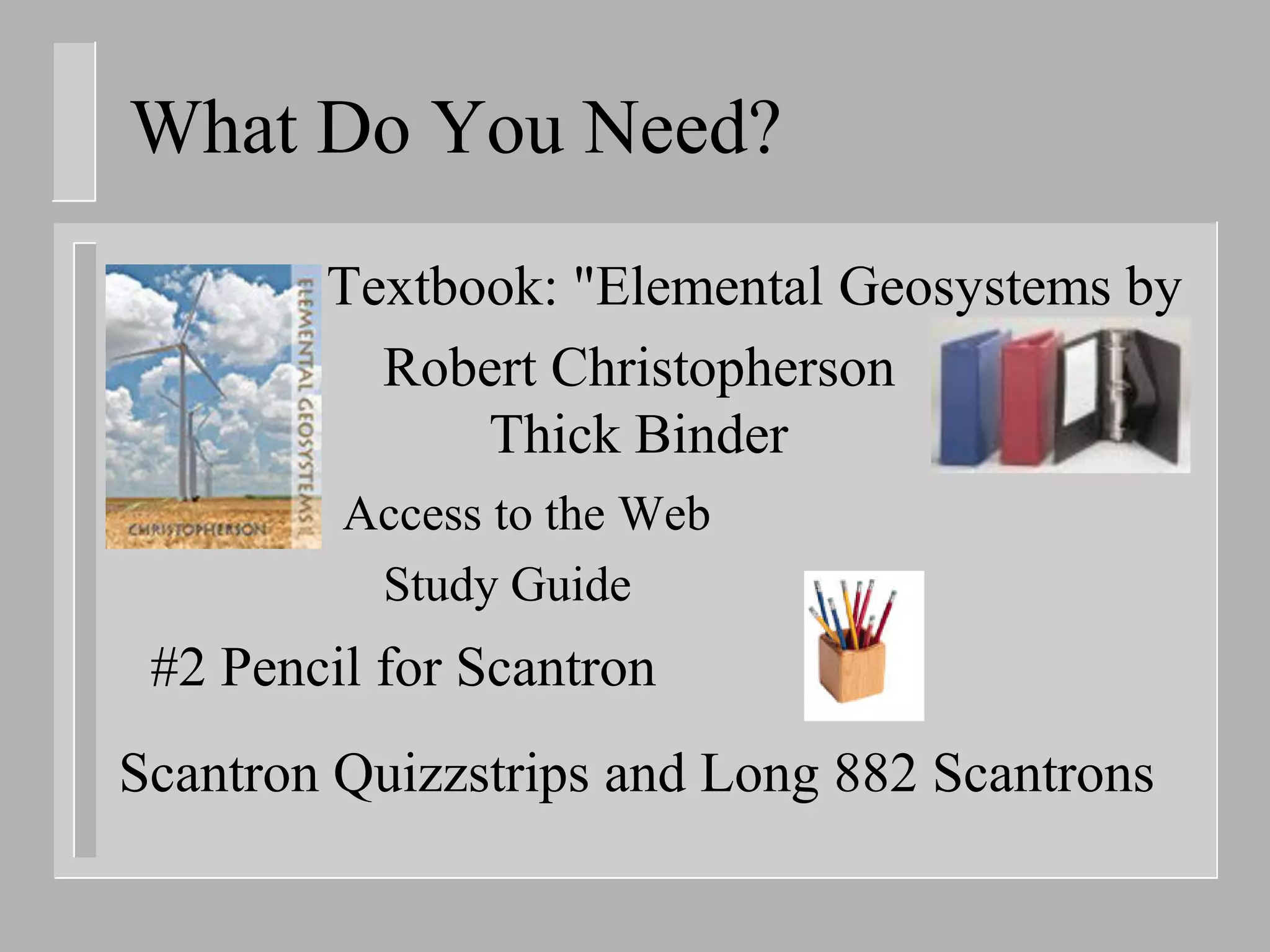 What Do You Need?
        Textbook: "Elemental Geosystems by
          Robert Christopherson
              Thick Binder
         Access to the Web
          Study Guide
 #2 Pencil for Scantron
Scantron Quizzstrips and Long 882 Scantrons
 