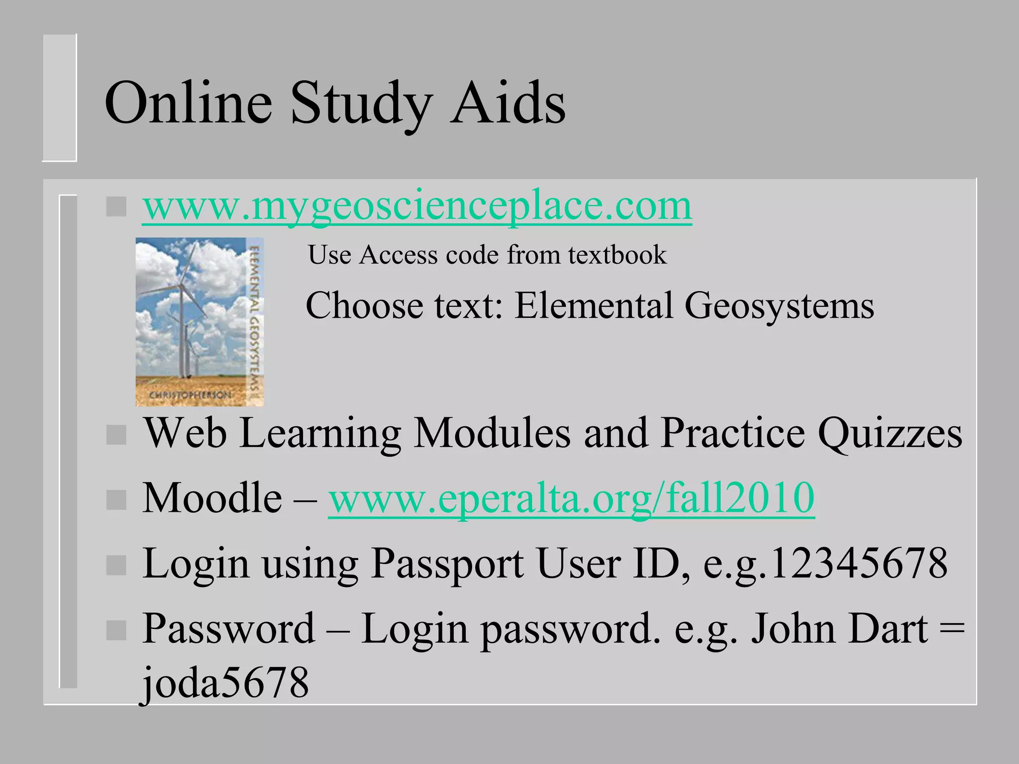 Online Study Aids
   www.mygeoscienceplace.com
           Use Access code from textbook
    –      Choose text: Elemental Geosystems


 Web Learning Modules and Practice Quizzes
 Moodle – www.eperalta.org/fall2010
 Login using Passport User ID, e.g.12345678
 Password – Login password. e.g. John Dart =
  joda5678
 
