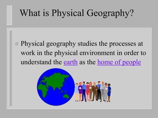 What is Physical Geography?


   Physical geography studies the processes at
    work in the physical environment in order to
    understand the earth as the home of people
 
