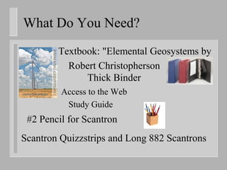 What Do You Need?
        Textbook: "Elemental Geosystems by
          Robert Christopherson
              Thick Binder
         Access to the Web
          Study Guide
 #2 Pencil for Scantron
Scantron Quizzstrips and Long 882 Scantrons
 