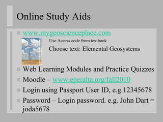 Online Study Aids
   www.mygeoscienceplace.com
           Use Access code from textbook
    –      Choose text: Elemental Geosystems


 Web Learning Modules and Practice Quizzes
 Moodle – www.eperalta.org/fall2010
 Login using Passport User ID, e.g.12345678
 Password – Login password. e.g. John Dart =
  joda5678
 