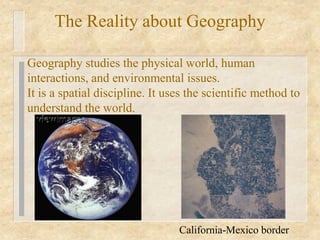 The Reality about Geography

Geography studies the physical world, human
interactions, and environmental issues.
It is a spatial discipline. It uses the scientific method to
understand the world.




                                 California-Mexico border
 