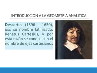 INTRODUCCION A LA GEOMETRIA ANALITICA
Descartes (1596 - 1650),
usó su nombre latinizado,
Renatus Cartesius, y por
esta razón se conoce con el
nombre de ejes cartesianos
 