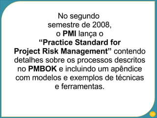 No segundo  semestre de 2008, o  PMI  lança o “Practice Standard for Project Risk Management”  contendo detalhes sobre os processos descritos no  PMBOK  e incluindo um apêndice com modelos e exemplos de técnicas e ferramentas. 