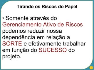 Somente através do  Gerenciamento Ativo de Riscos  podemos reduzir nossa dependência em relação a  SORTE  e efetivamente trabalhar em função do  SUCESSO  do projeto. Tirando os Riscos do Papel 
