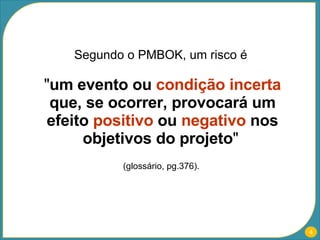 Segundo o PMBOK, um risco é  " um evento ou  condição incerta  que, se ocorrer, provocará um efeito  positivo  ou  negativo  nos objetivos do projeto "   (glossário, pg.376).  