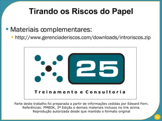 Tirando os Riscos do Papel Materiais complementares: http://www.gerenciaderiscos.com/downloads/introriscos.zip T r e i n a m e n t o  e  C o n s u l t o r i a Parte deste trabalho foi preparada a partir de informações cedidas por Edward Fern. Referências: PMBOK, 3ª Edição e demais materiais inclusos no link acima. Reprodução autorizada desde que mantido o formato original 