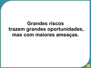 Grandes riscos  trazem grandes oportunidades, mas com maiores ameaças.  