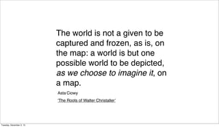 The world is not a given to be
captured and frozen, as is, on
the map: a world is but one
possible world to be depicted,
as we choose to imagine it, on
a map.
Asta Ciowy
‘The Roots of Walter Christaller’

Tuesday, December 3, 13

 