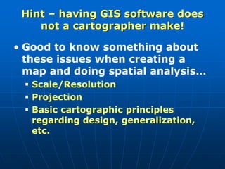 Hint – having GIS software does
not a cartographer make!
• Good to know something about
these issues when creating a
map and doing spatial analysis…
 Scale/Resolution
 Projection
 Basic cartographic principles
regarding design, generalization,
etc.
 