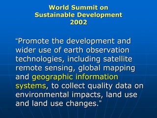 World Summit on
Sustainable Development
2002
“Promote the development and
wider use of earth observation
technologies, including satellite
remote sensing, global mapping
and geographic information
systems, to collect quality data on
environmental impacts, land use
and land use changes.”
 