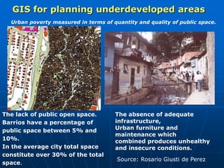 The lack of public open space.
Barrios have a percentage of
public space between 5% and
10%.
In the average city total space
constitute over 30% of the total
space.
Urban poverty measured in terms of quantity and quality of public space.
The absence of adequate
infrastructure,
Urban furniture and
maintenance which
combined produces unhealthy
and insecure conditions.
GIS for planning underdeveloped areas
Source: Rosario Giusti de Perez
 