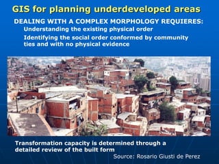 DEALING WITH A COMPLEX MORPHOLOGY REQUIERES:
Understanding the existing physical order
Identifying the social order conformed by community
ties and with no physical evidence
Transformation capacity is determined through a
detailed review of the built form
GIS for planning underdeveloped areas
Source: Rosario Giusti de Perez
 