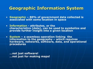 Geographic Information System
• Geographic – 80% of government data collected is
associated with some location in space
• Information - attributes, or the
characteristics (data), can be used to symbolize and
provide further insight into a given location
• System – a seamless operation linking the
information to the geography – which requires
hardware, networks, software, data, and operational
procedures
…not just software!
…not just for making maps!
 