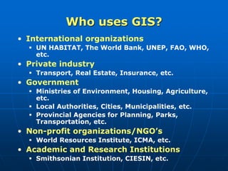 Who uses GIS?
• International organizations
 UN HABITAT, The World Bank, UNEP, FAO, WHO,
etc.
• Private industry
 Transport, Real Estate, Insurance, etc.
• Government
 Ministries of Environment, Housing, Agriculture,
etc.
 Local Authorities, Cities, Municipalities, etc.
 Provincial Agencies for Planning, Parks,
Transportation, etc.
• Non-profit organizations/NGO’s
 World Resources Institute, ICMA, etc.
• Academic and Research Institutions
 Smithsonian Institution, CIESIN, etc.
 