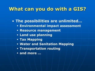 • The possibilities are unlimited…
 Environmental impact assessment
 Resource management
 Land use planning
 Tax Mapping
 Water and Sanitation Mapping
 Transportation routing
 and more ...
What can you do with a GIS?
 
