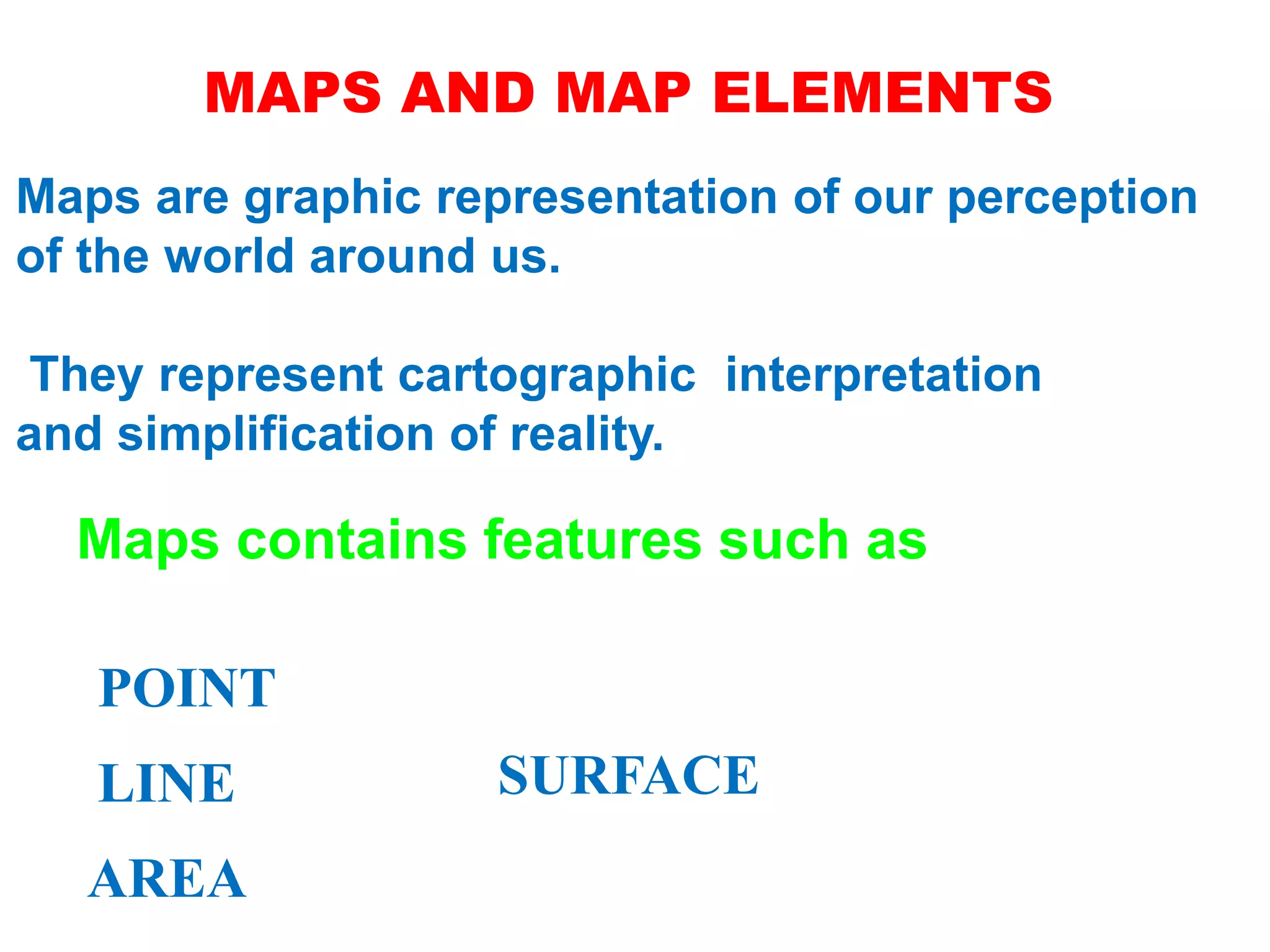 MAPS AND MAP ELEMENTS
Maps are graphic representation of our perception
of the world around us.
They represent cartographic interpretation
and simplification of reality.
Maps contains features such as
POINT
LINE
AREA
SURFACE
 