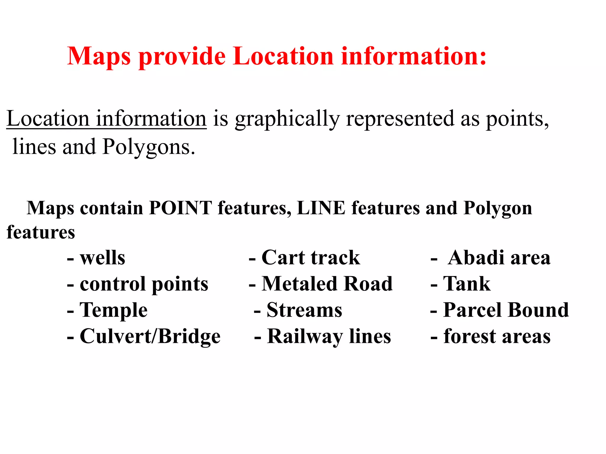 MAPS AND MAP ELEMENTS
Maps provide Location information:
Location information is graphically represented as points,
lines and Polygons.
Maps contain POINT features, LINE features and Polygon
features
- wells - Cart track - Abadi area
- control points - Metaled Road - Tank
- Temple - Streams - Parcel Bound
- Culvert/Bridge - Railway lines - forest areas
 