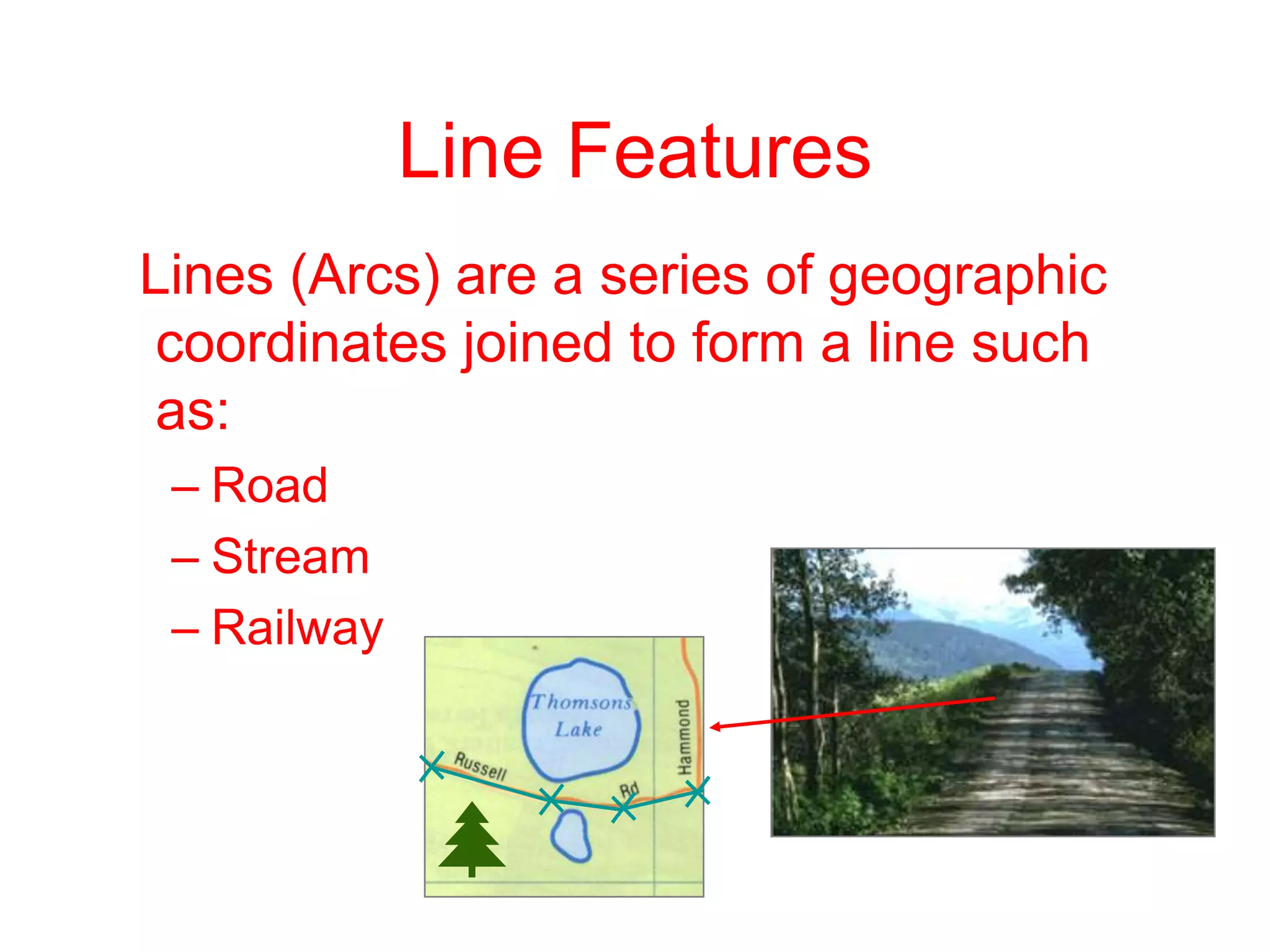 Line Features
nLines (Arcs) are a series of geographic
coordinates joined to form a line such
as:
– Road
– Stream
– Railway
 