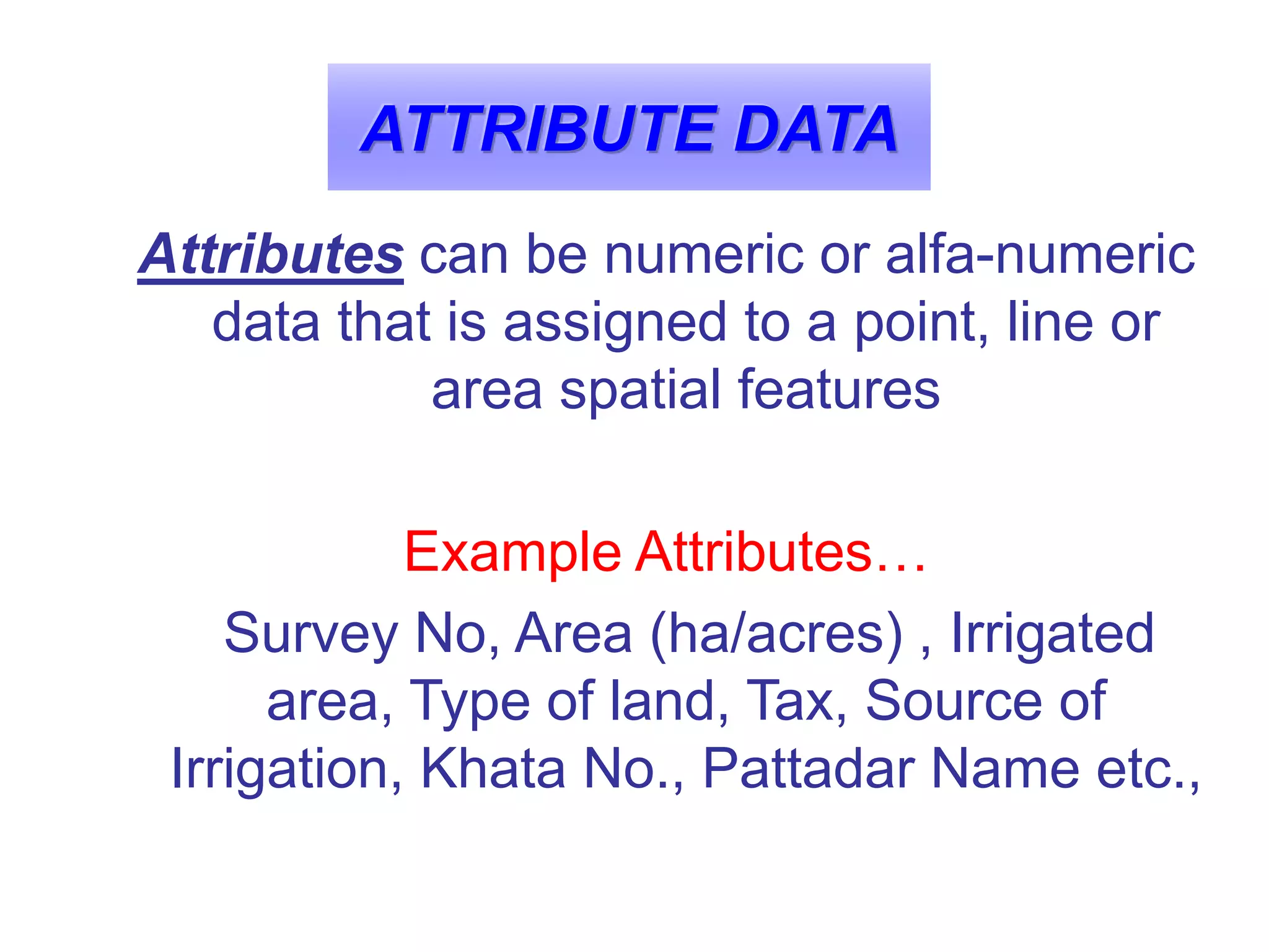 ATTRIBUTE DATA
Attributes can be numeric or alfa-numeric
data that is assigned to a point, line or
area spatial features
Example Attributes…
Survey No, Area (ha/acres) , Irrigated
area, Type of land, Tax, Source of
Irrigation, Khata No., Pattadar Name etc.,
 
