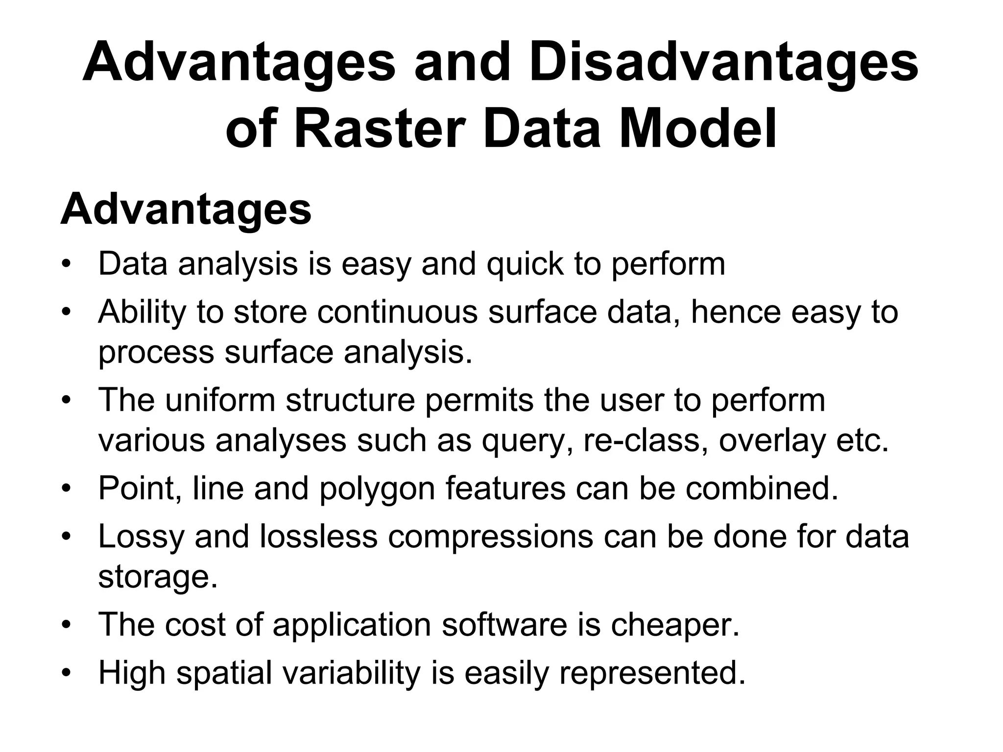 Advantages and Disadvantages
of Raster Data Model
Advantages
• Data analysis is easy and quick to perform
• Ability to store continuous surface data, hence easy to
process surface analysis.
• The uniform structure permits the user to perform
various analyses such as query, re-class, overlay etc.
• Point, line and polygon features can be combined.
• Lossy and lossless compressions can be done for data
storage.
• The cost of application software is cheaper.
• High spatial variability is easily represented.
 
