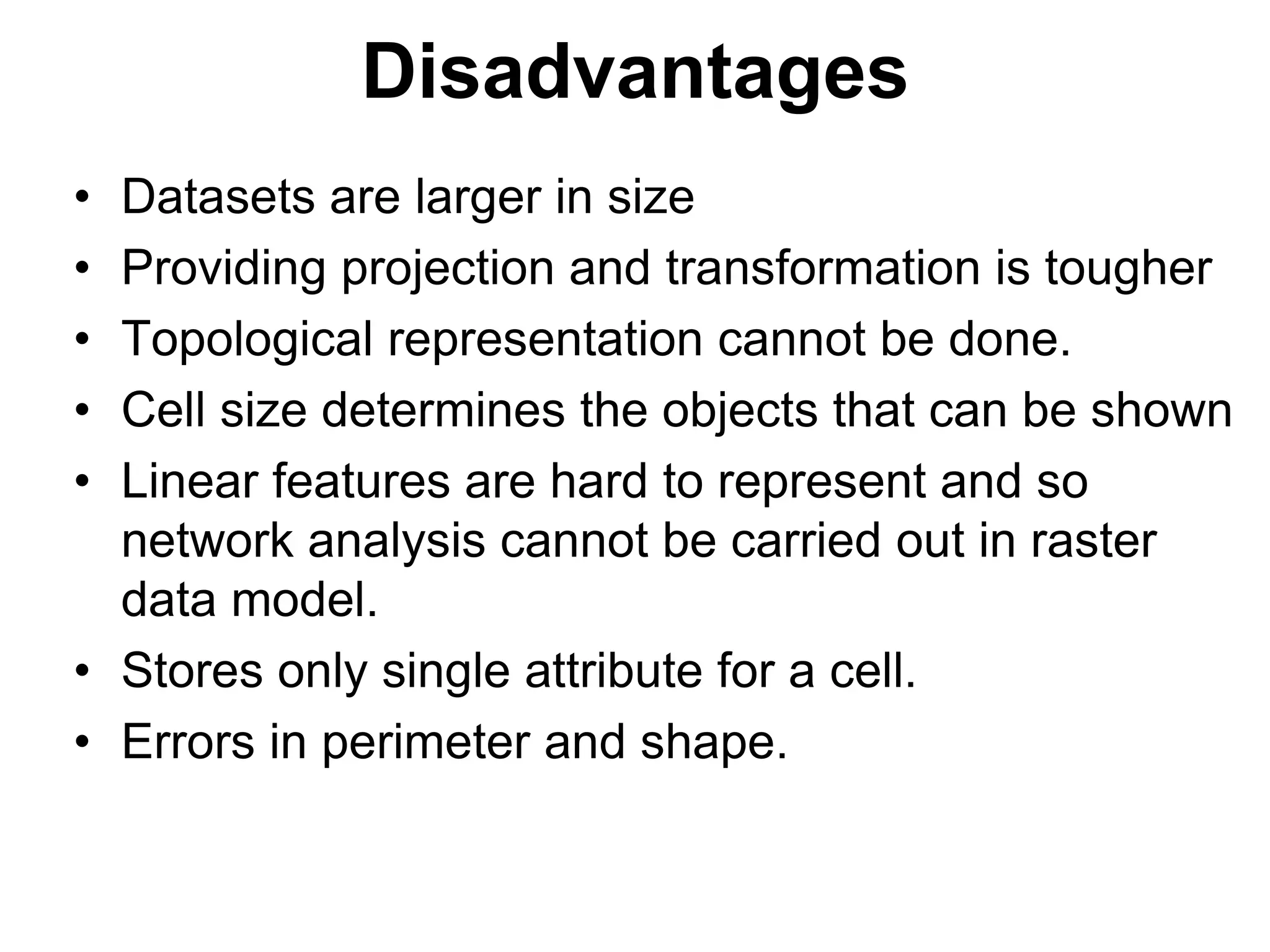 Disadvantages
• Datasets are larger in size
• Providing projection and transformation is tougher
• Topological representation cannot be done.
• Cell size determines the objects that can be shown
• Linear features are hard to represent and so
network analysis cannot be carried out in raster
data model.
• Stores only single attribute for a cell.
• Errors in perimeter and shape.
 
