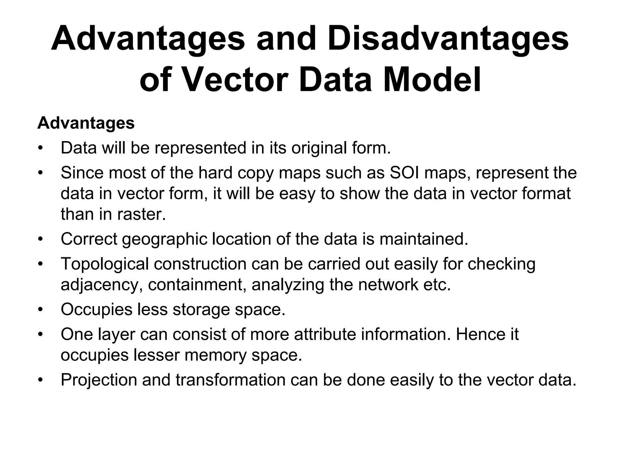 Advantages and Disadvantages
of Vector Data Model
Advantages
• Data will be represented in its original form.
• Since most of the hard copy maps such as SOI maps, represent the
data in vector form, it will be easy to show the data in vector format
than in raster.
• Correct geographic location of the data is maintained.
• Topological construction can be carried out easily for checking
adjacency, containment, analyzing the network etc.
• Occupies less storage space.
• One layer can consist of more attribute information. Hence it
occupies lesser memory space.
• Projection and transformation can be done easily to the vector data.
 