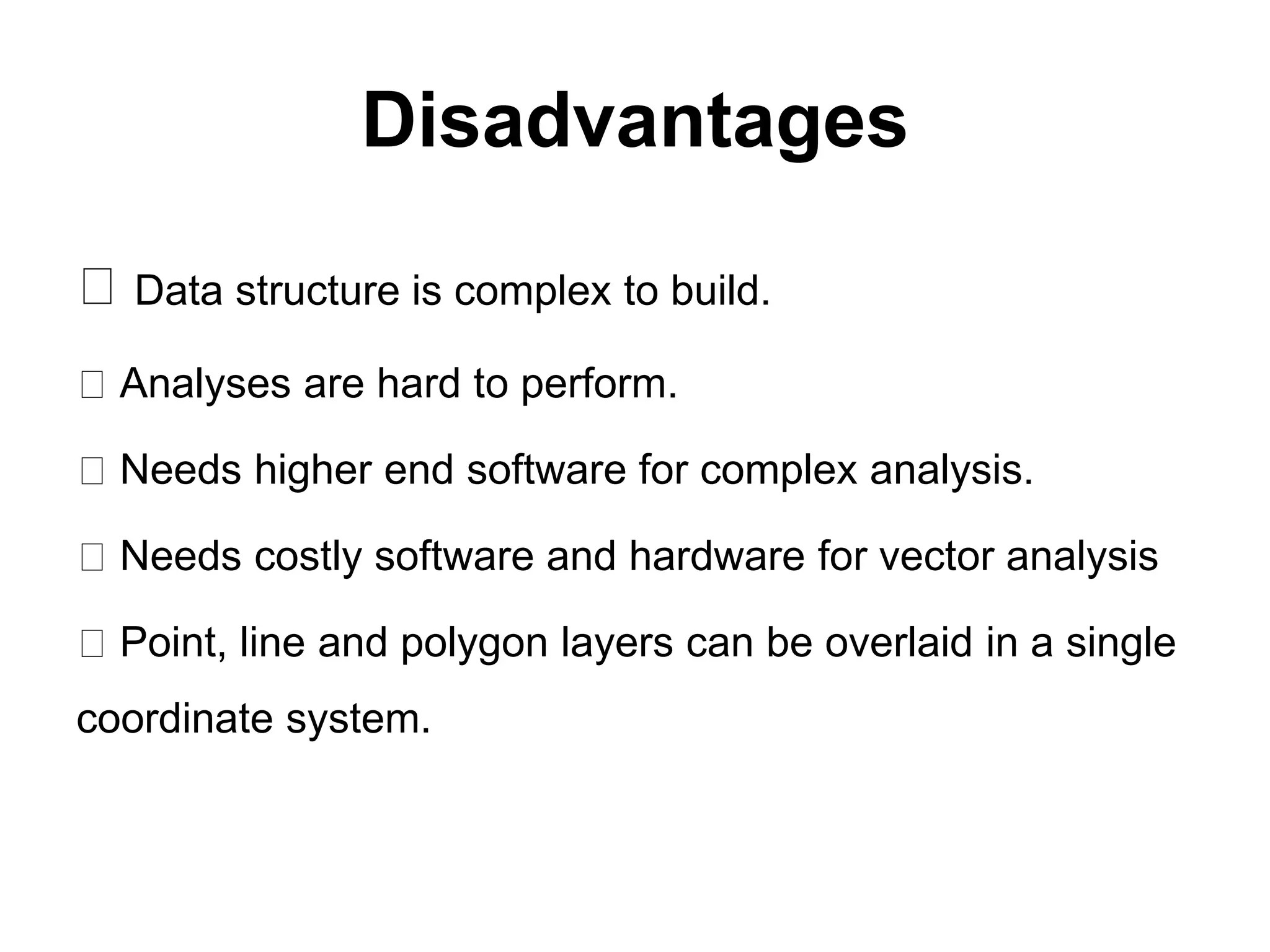 Disadvantages
Data structure is complex to build.
Analyses are hard to perform.
Needs higher end software for complex analysis.
Needs costly software and hardware for vector analysis
Point, line and polygon layers can be overlaid in a single
coordinate system.
 