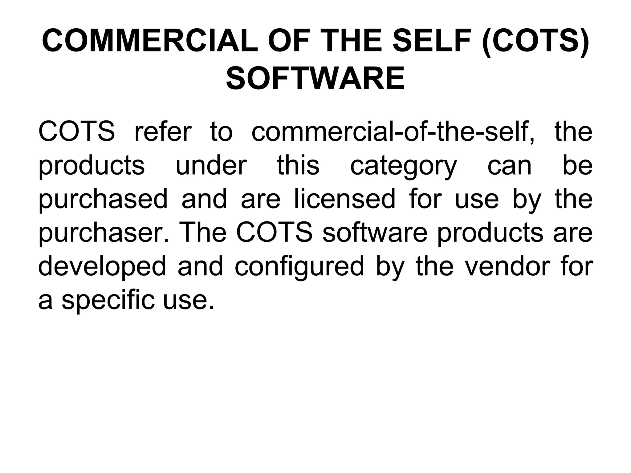 COMMERCIAL OF THE SELF (COTS)
SOFTWARE
COTS refer to commercial-of-the-self, the
products under this category can be
purchased and are licensed for use by the
purchaser. The COTS software products are
developed and configured by the vendor for
a specific use.
 