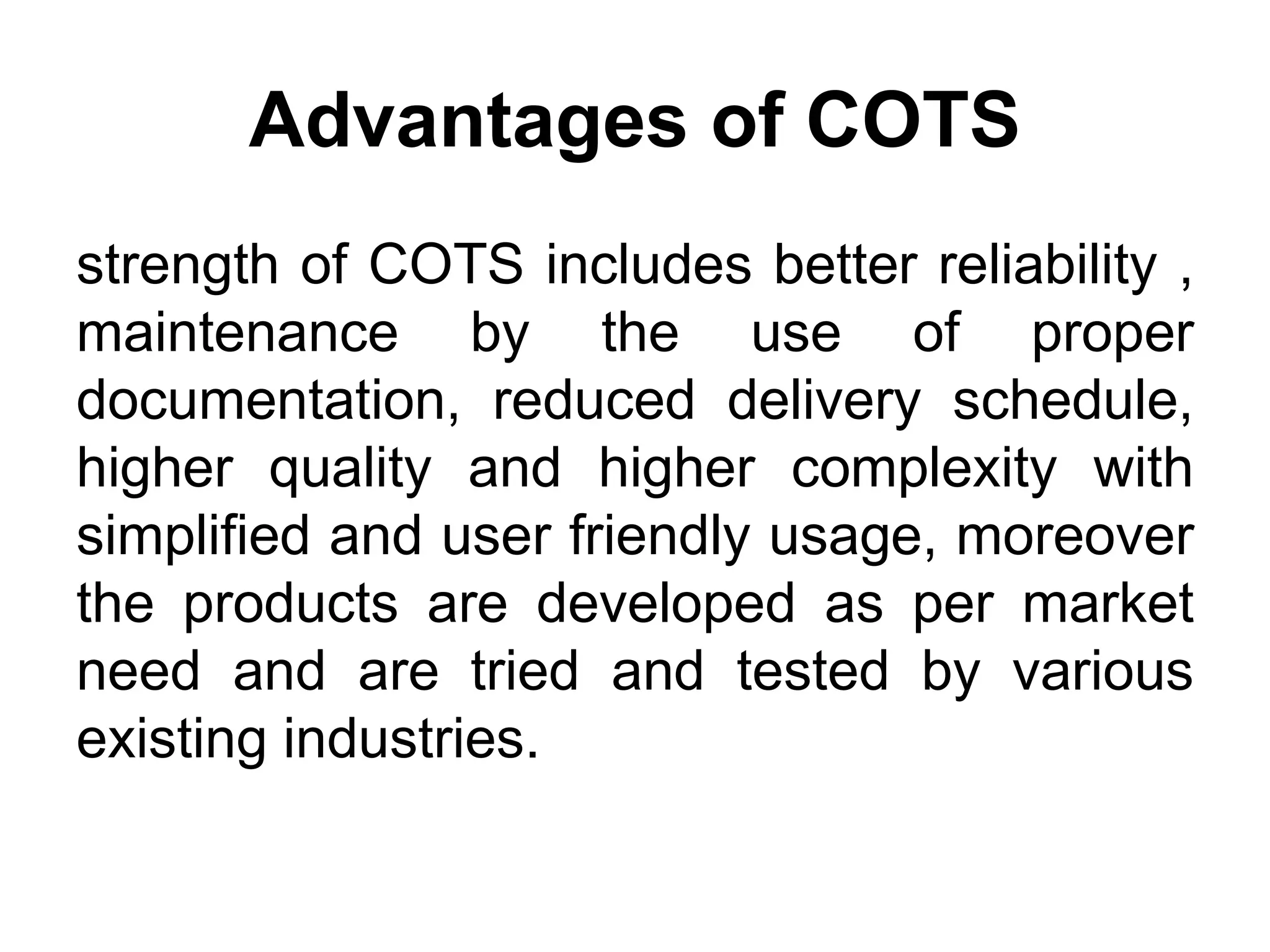 Advantages of COTS
strength of COTS includes better reliability ,
maintenance by the use of proper
documentation, reduced delivery schedule,
higher quality and higher complexity with
simplified and user friendly usage, moreover
the products are developed as per market
need and are tried and tested by various
existing industries.
 