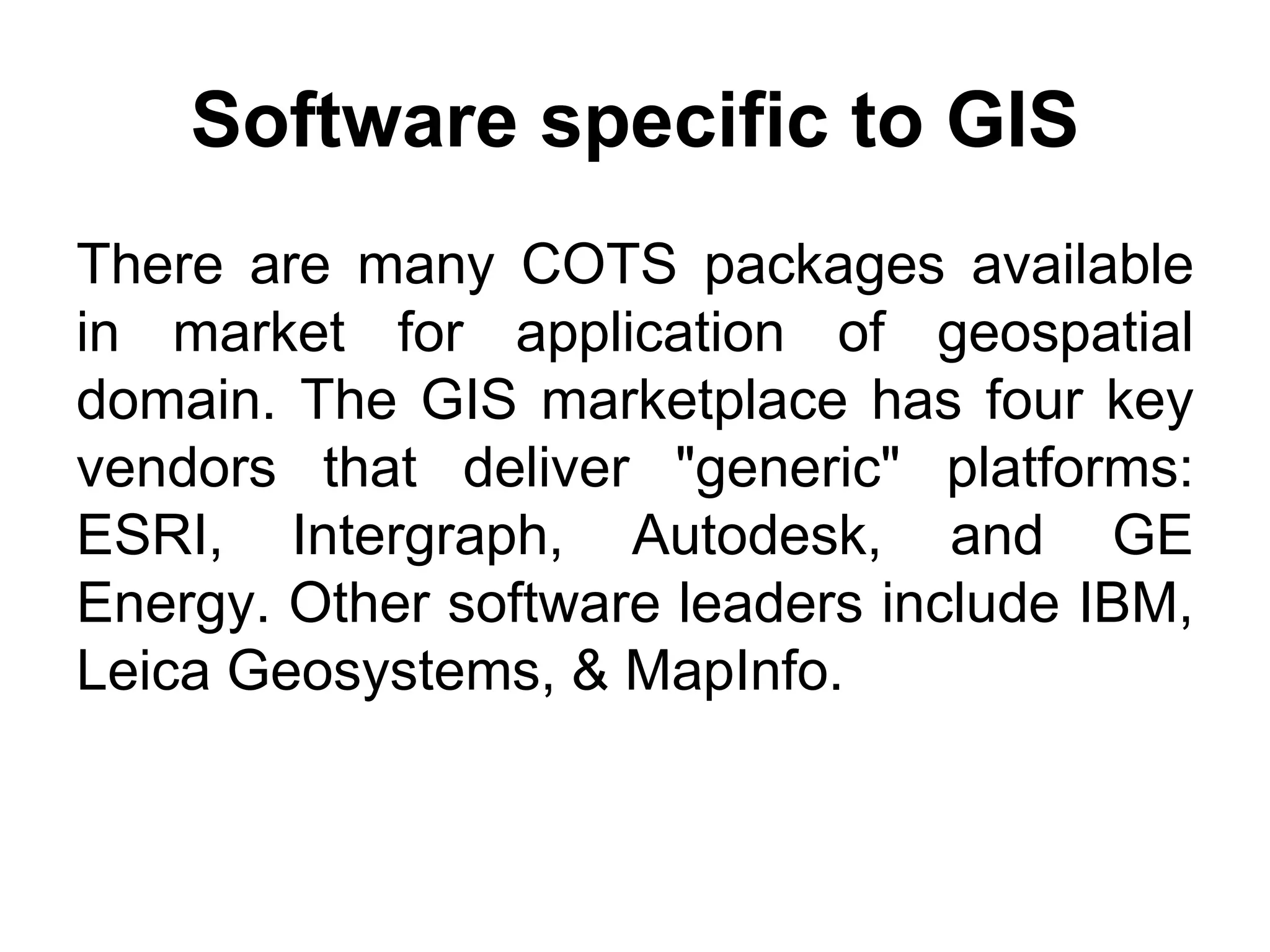 Software specific to GIS
There are many COTS packages available
in market for application of geospatial
domain. The GIS marketplace has four key
vendors that deliver "generic" platforms:
ESRI, Intergraph, Autodesk, and GE
Energy. Other software leaders include IBM,
Leica Geosystems, & MapInfo.
 