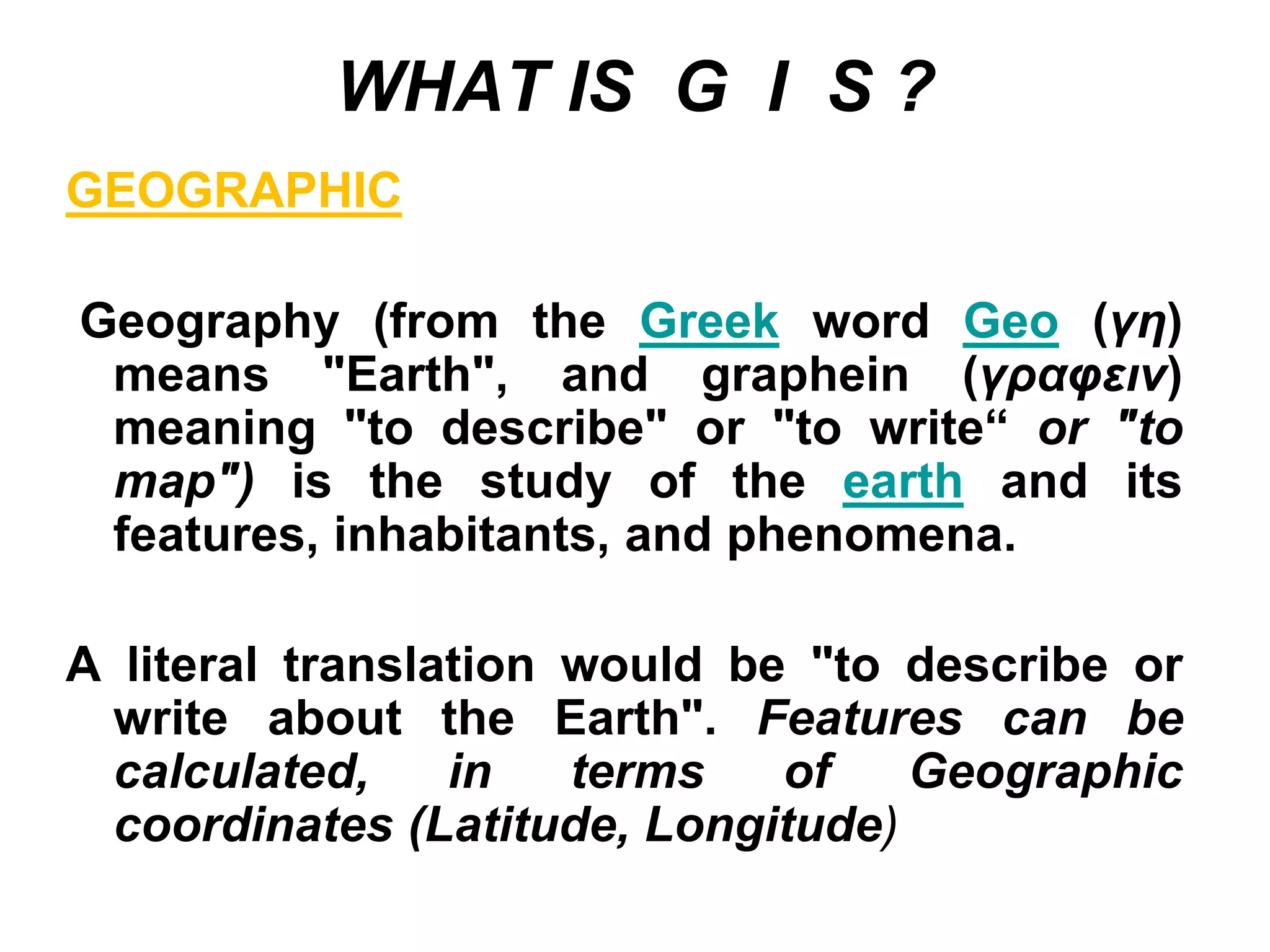 WHAT IS G I S ?
GEOGRAPHIC
Geography (from the Greek word Geo (γη)
means "Earth", and graphein (γραφειν)
meaning "to describe" or "to write“ or "to
map") is the study of the earth and its
features, inhabitants, and phenomena.
A literal translation would be "to describe or
write about the Earth". Features can be
calculated, in terms of Geographic
coordinates (Latitude, Longitude)
 