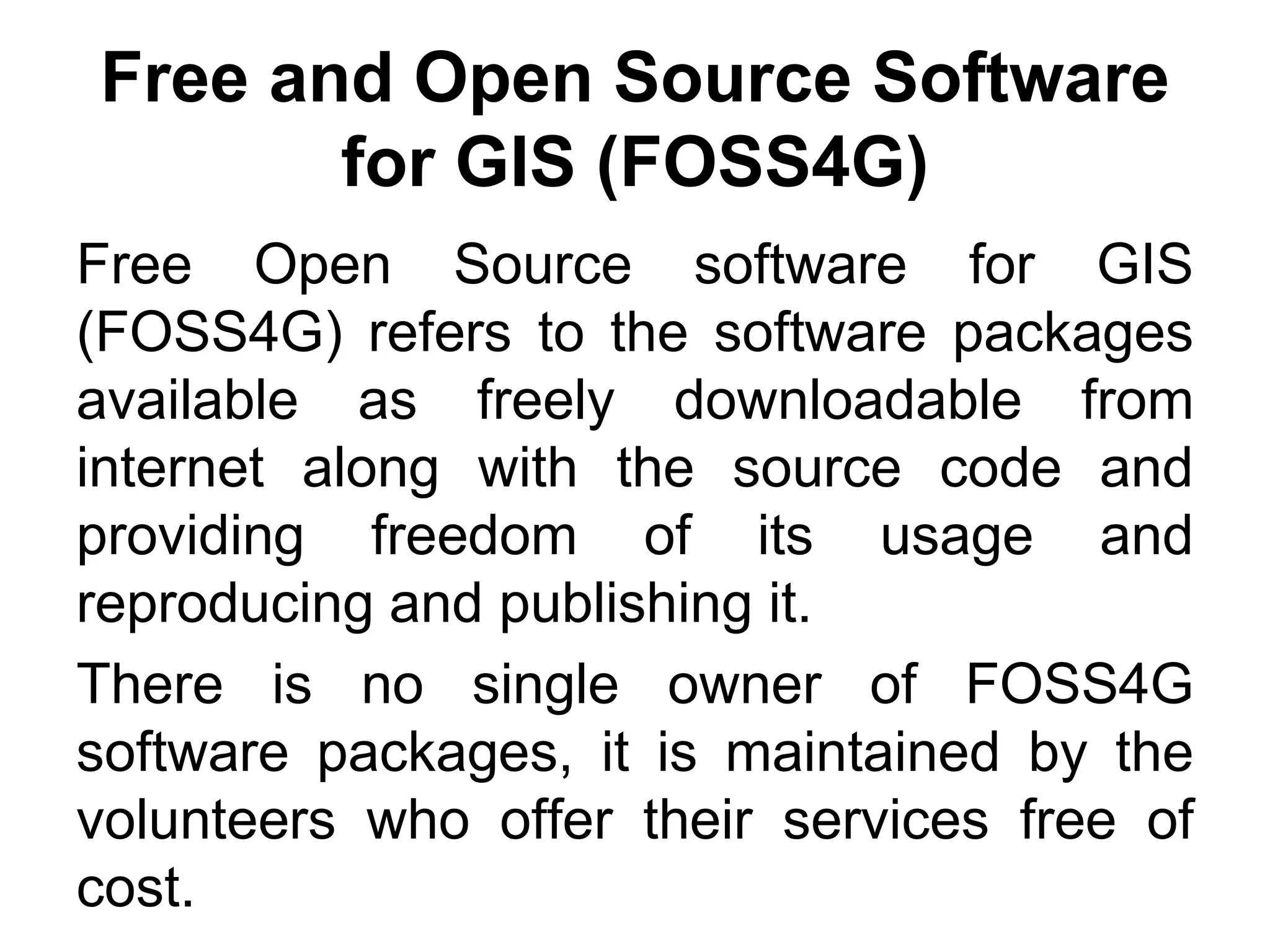 Free and Open Source Software
for GIS (FOSS4G)
Free Open Source software for GIS
(FOSS4G) refers to the software packages
available as freely downloadable from
internet along with the source code and
providing freedom of its usage and
reproducing and publishing it.
There is no single owner of FOSS4G
software packages, it is maintained by the
volunteers who offer their services free of
cost.
 