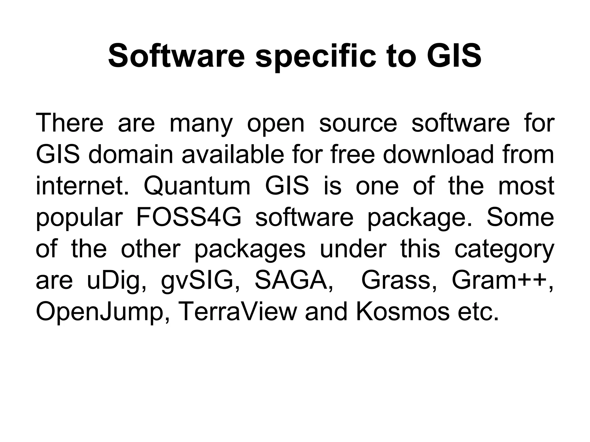 Software specific to GIS
There are many open source software for
GIS domain available for free download from
internet. Quantum GIS is one of the most
popular FOSS4G software package. Some
of the other packages under this category
are uDig, gvSIG, SAGA, Grass, Gram++,
OpenJump, TerraView and Kosmos etc.
 