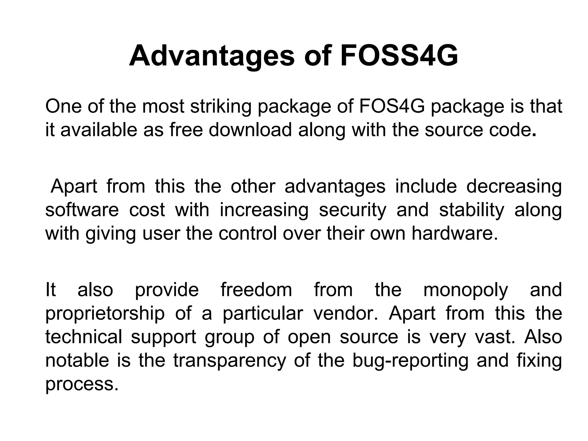 Advantages of FOSS4G
One of the most striking package of FOS4G package is that
it available as free download along with the source code.
Apart from this the other advantages include decreasing
software cost with increasing security and stability along
with giving user the control over their own hardware.
It also provide freedom from the monopoly and
proprietorship of a particular vendor. Apart from this the
technical support group of open source is very vast. Also
notable is the transparency of the bug-reporting and fixing
process.
 