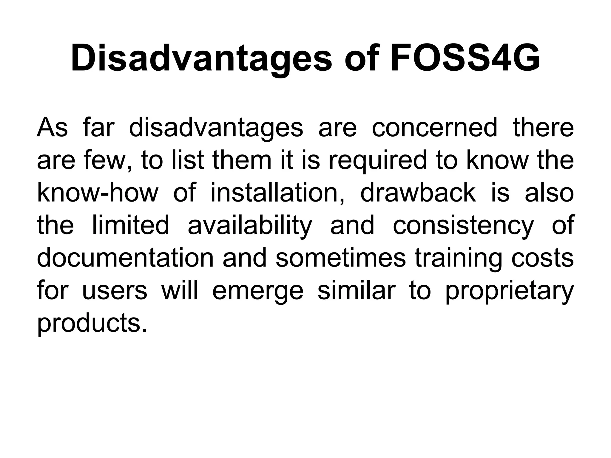 Disadvantages of FOSS4G
As far disadvantages are concerned there
are few, to list them it is required to know the
know-how of installation, drawback is also
the limited availability and consistency of
documentation and sometimes training costs
for users will emerge similar to proprietary
products.
 