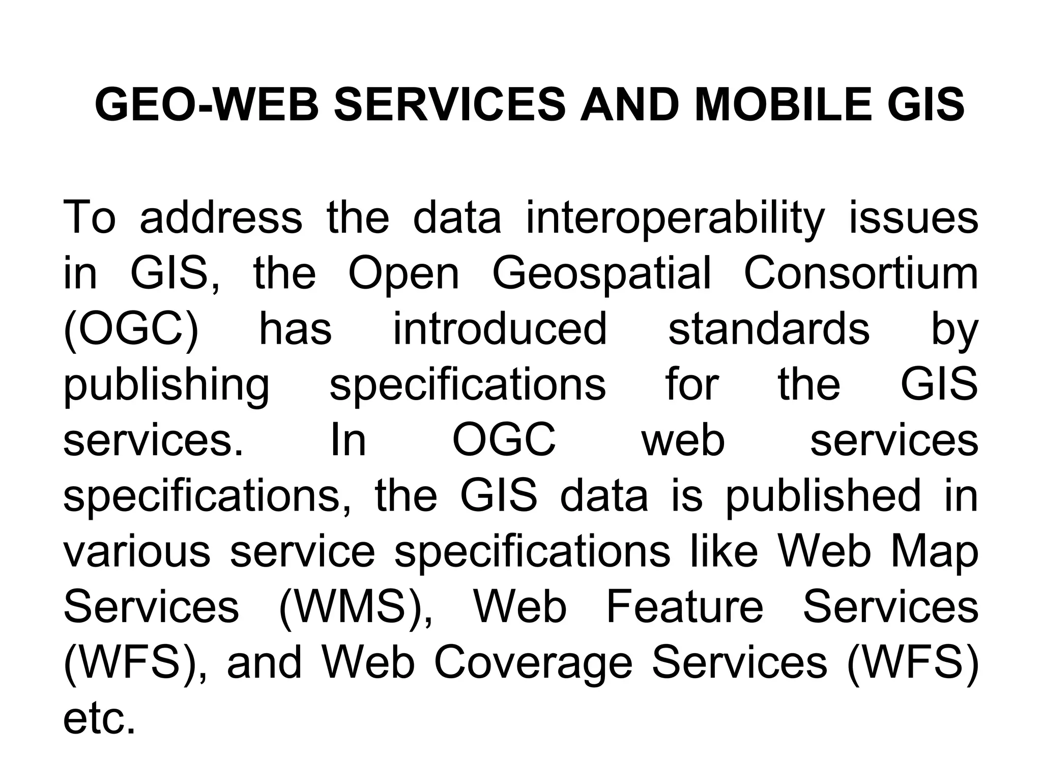 To address the data interoperability issues
in GIS, the Open Geospatial Consortium
(OGC) has introduced standards by
publishing specifications for the GIS
services. In OGC web services
specifications, the GIS data is published in
various service specifications like Web Map
Services (WMS), Web Feature Services
(WFS), and Web Coverage Services (WFS)
etc.
GEO-WEB SERVICES AND MOBILE GIS
 