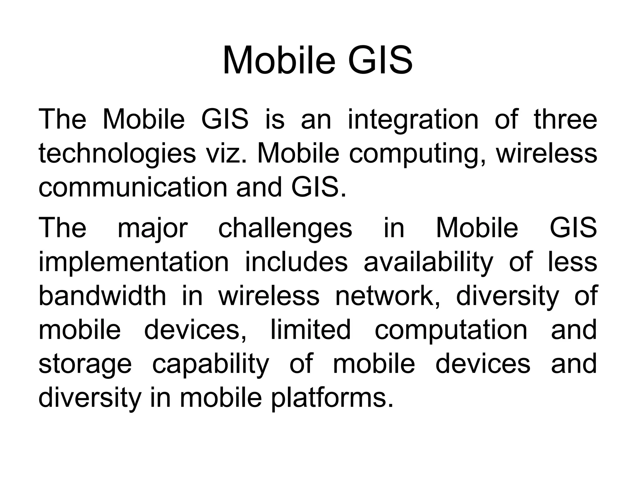 Mobile GIS
The Mobile GIS is an integration of three
technologies viz. Mobile computing, wireless
communication and GIS.
The major challenges in Mobile GIS
implementation includes availability of less
bandwidth in wireless network, diversity of
mobile devices, limited computation and
storage capability of mobile devices and
diversity in mobile platforms.
 