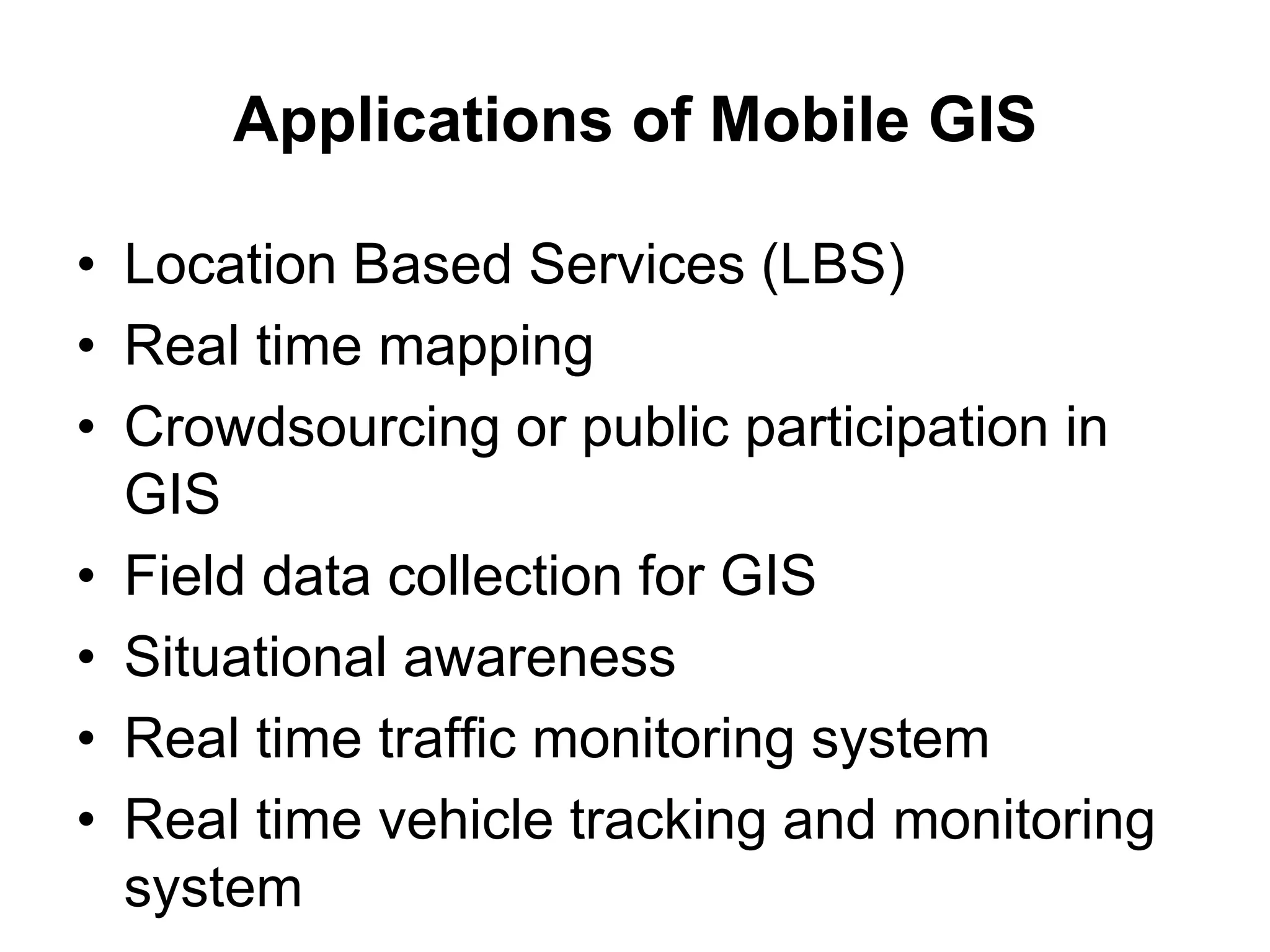 Applications of Mobile GIS
• Location Based Services (LBS)
• Real time mapping
• Crowdsourcing or public participation in
GIS
• Field data collection for GIS
• Situational awareness
• Real time traffic monitoring system
• Real time vehicle tracking and monitoring
system
 