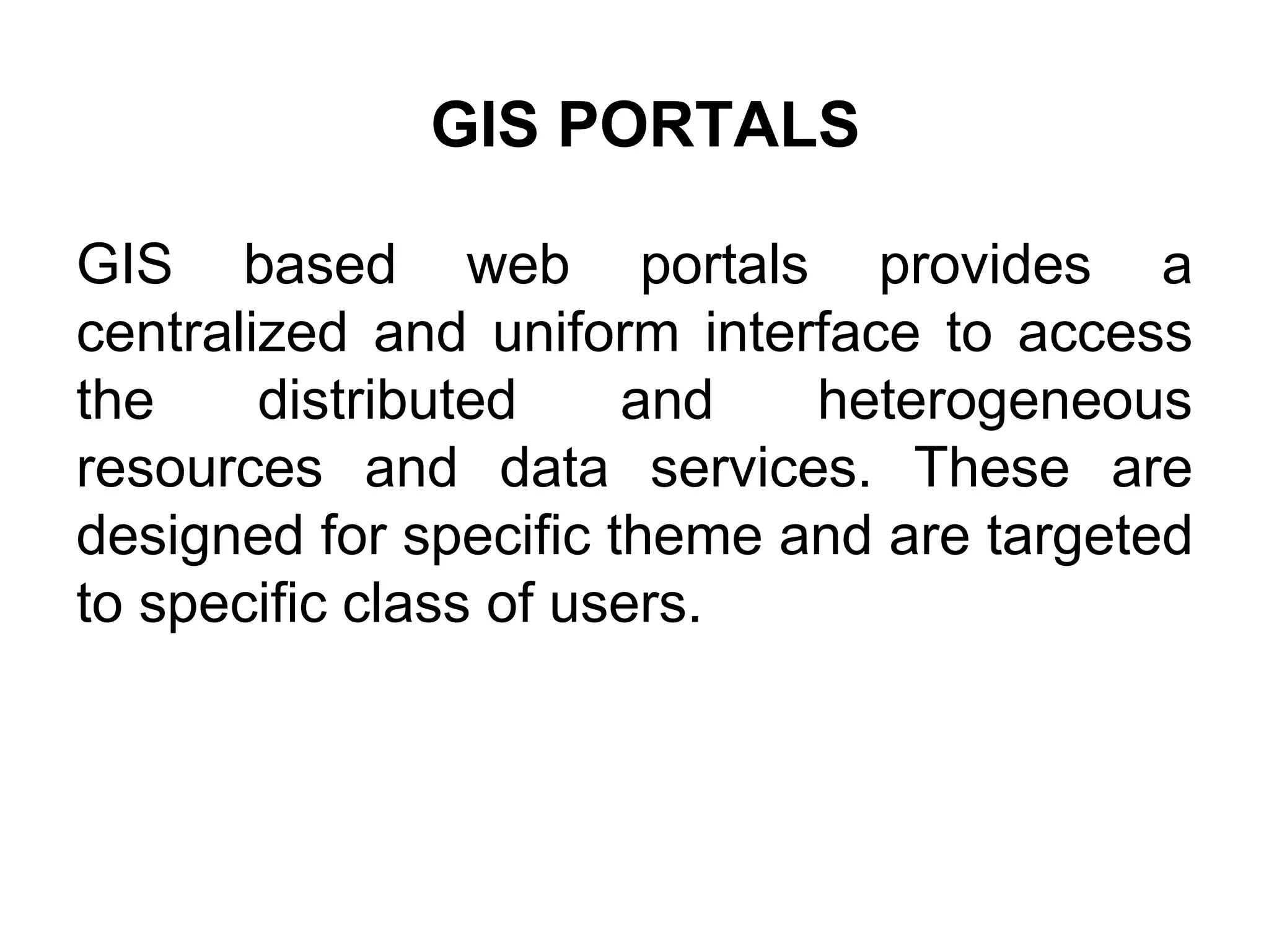 GIS PORTALS
GIS based web portals provides a
centralized and uniform interface to access
the distributed and heterogeneous
resources and data services. These are
designed for specific theme and are targeted
to specific class of users.
 
