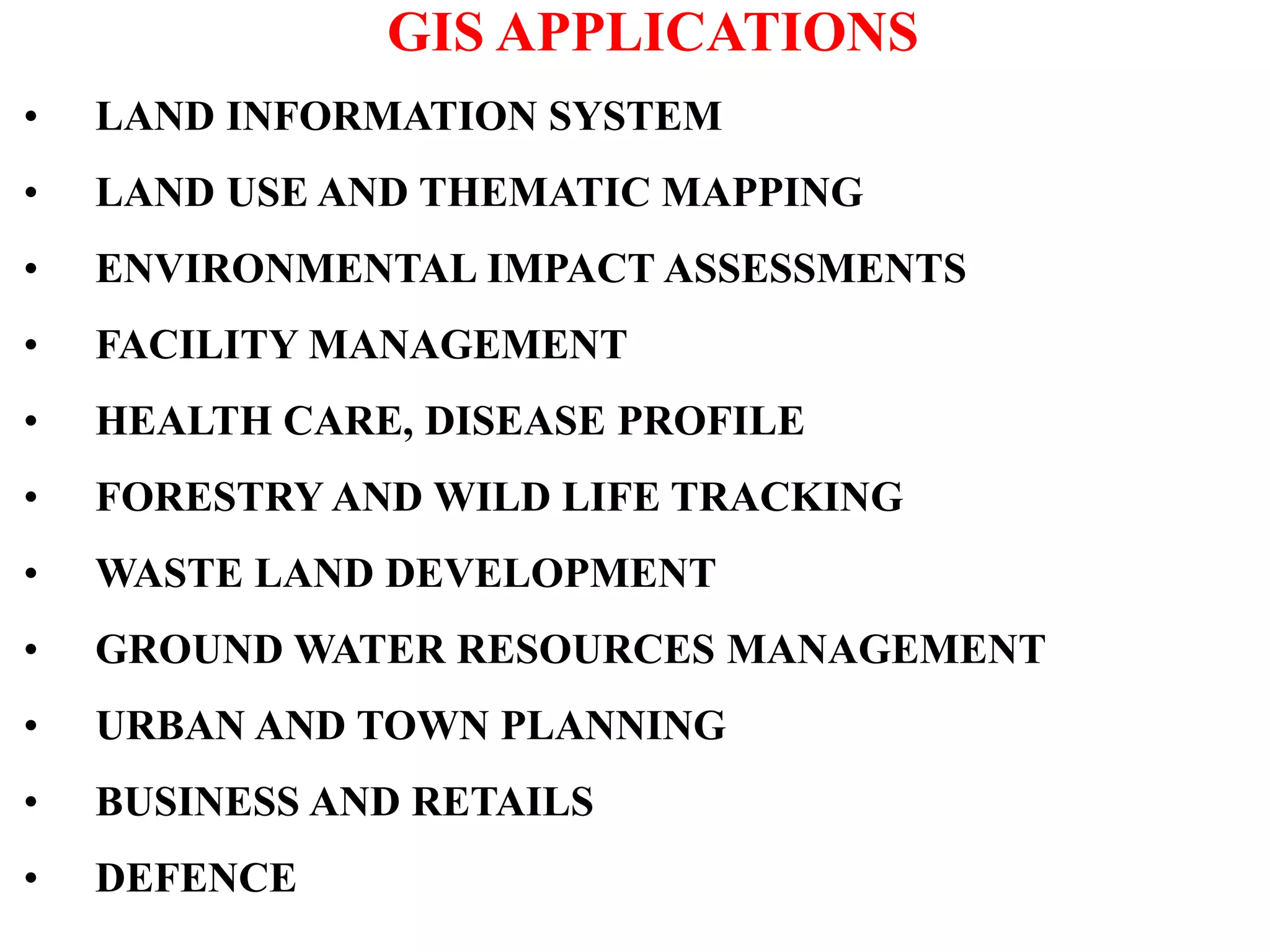 GIS APPLICATIONS
• LAND INFORMATION SYSTEM
• LAND USE AND THEMATIC MAPPING
• ENVIRONMENTAL IMPACT ASSESSMENTS
• FACILITY MANAGEMENT
• HEALTH CARE, DISEASE PROFILE
• FORESTRY AND WILD LIFE TRACKING
• WASTE LAND DEVELOPMENT
• GROUND WATER RESOURCES MANAGEMENT
• URBAN AND TOWN PLANNING
• BUSINESS AND RETAILS
• DEFENCE
 