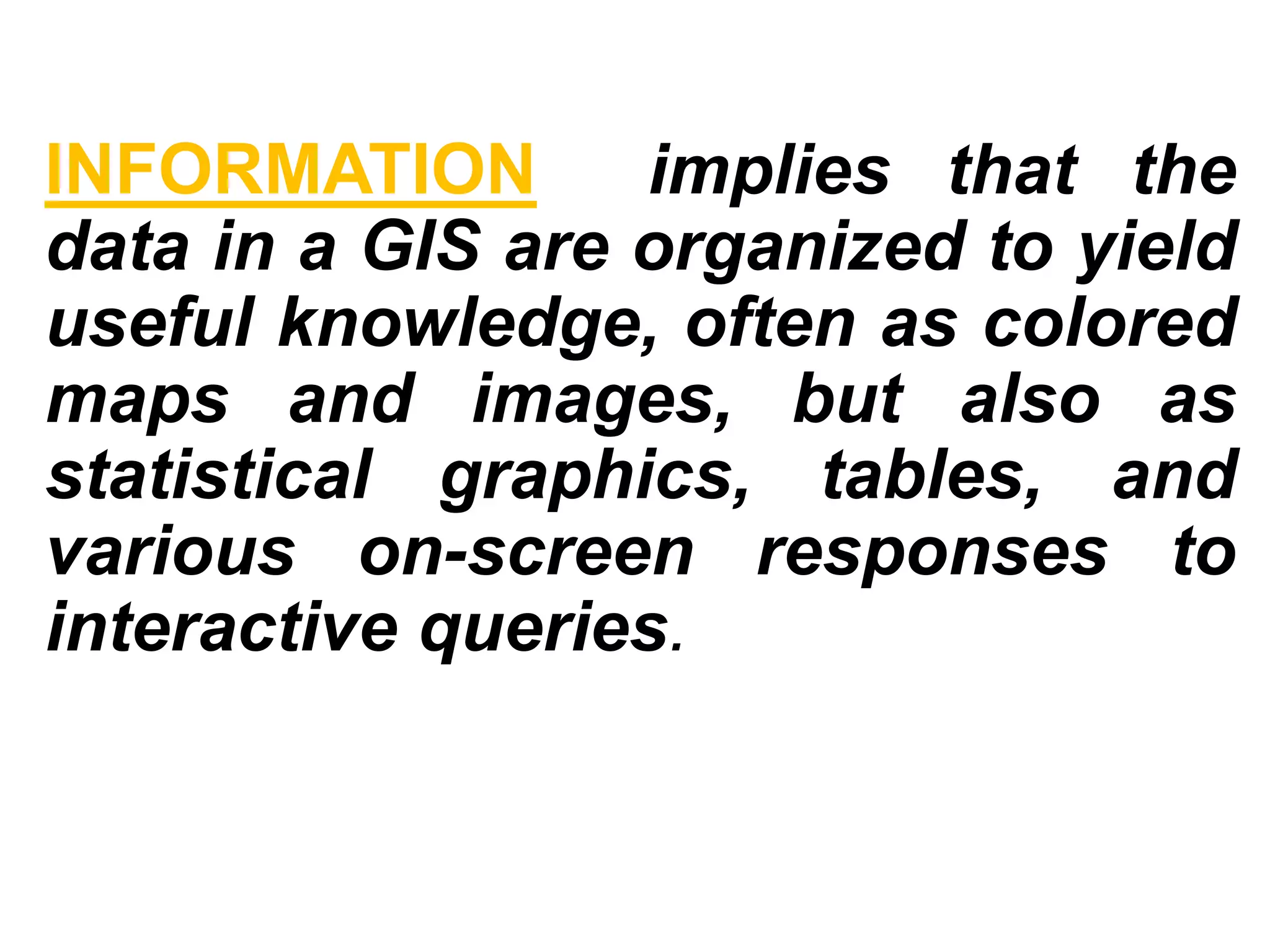 INFORMATION implies that the
data in a GIS are organized to yield
useful knowledge, often as colored
maps and images, but also as
statistical graphics, tables, and
various on-screen responses to
interactive queries.
 