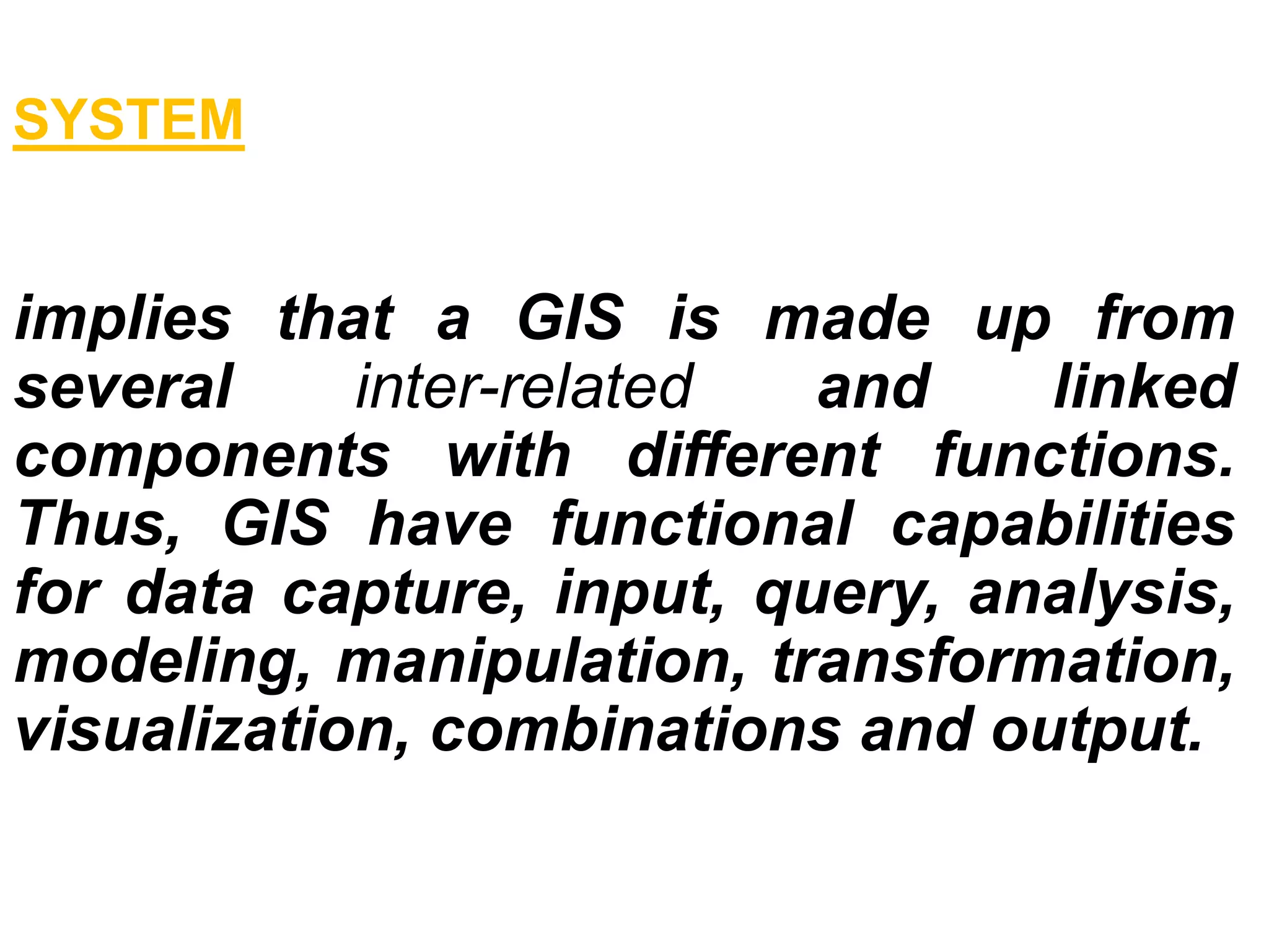 SYSTEM
implies that a GIS is made up from
several inter-related and linked
components with different functions.
Thus, GIS have functional capabilities
for data capture, input, query, analysis,
modeling, manipulation, transformation,
visualization, combinations and output.
 